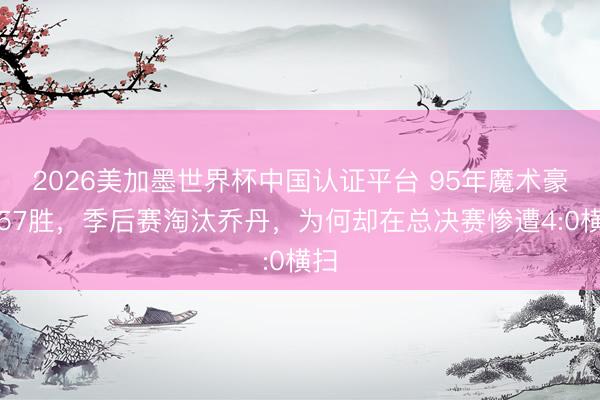 2026美加墨世界杯中国认证平台 95年魔术豪取57胜,季后赛淘汰乔丹,为何却在总决赛惨遭4:0横扫