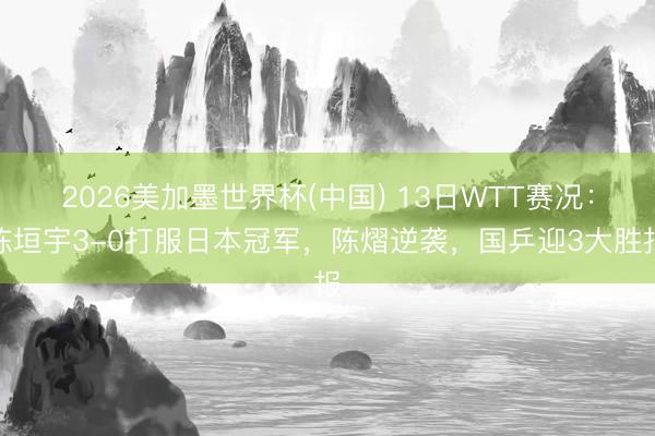 2026美加墨世界杯(中国) 13日WTT赛况：陈垣宇3-0打服日本冠军，陈熠逆袭，国乒迎3大胜报