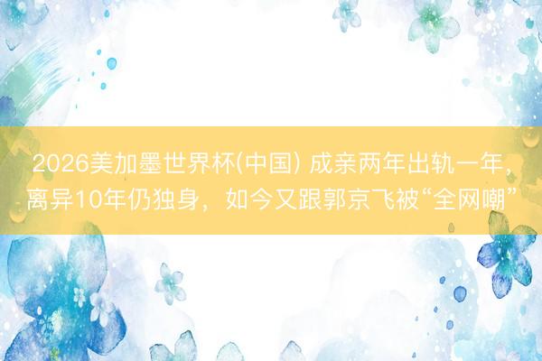 2026美加墨世界杯(中国) 成亲两年出轨一年，离异10年仍独身，如今又跟郭京飞被“全网嘲”