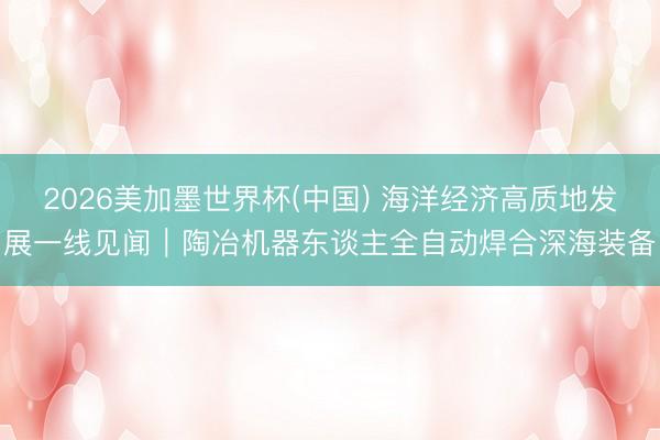 2026美加墨世界杯(中国) 海洋经济高质地发展一线见闻｜陶冶机器东谈主全自动焊合深海装备