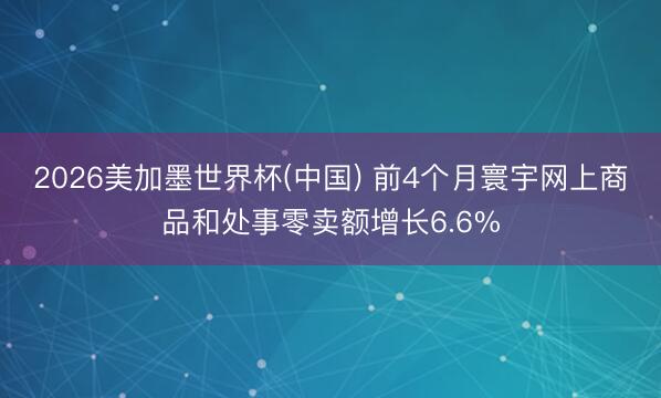 2026美加墨世界杯(中国) 前4个月寰宇网上商品和处事零卖额增长6.6%
