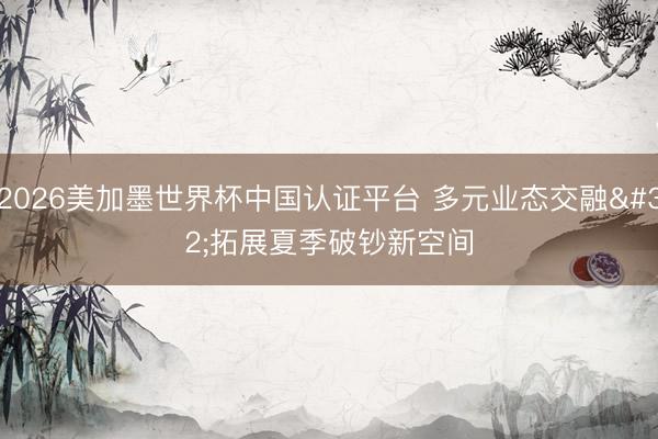 2026美加墨世界杯中国认证平台 多元业态交融 拓展夏季破钞新空间