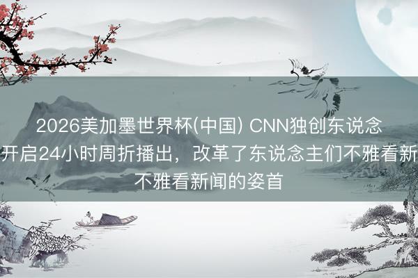 2026美加墨世界杯(中国) CNN独创东说念主死字：开启24小时周折播出，改革了东说念主们不雅看新闻的姿首