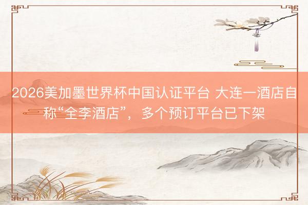 2026美加墨世界杯中国认证平台 大连一酒店自称“全李酒店”,多个预订平台已下架