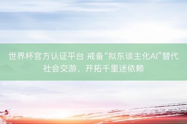 世界杯官方认证平台 戒备“拟东谈主化AI”替代社会交游、开拓千里迷依赖