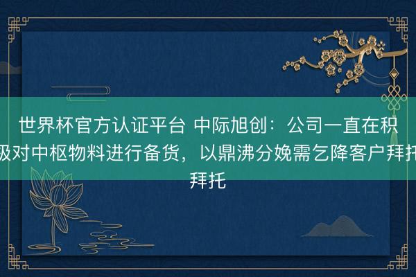 世界杯官方认证平台 中际旭创：公司一直在积极对中枢物料进行备货，以鼎沸分娩需乞降客户拜托