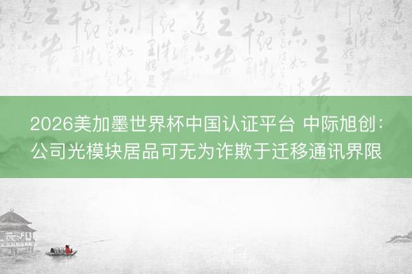 2026美加墨世界杯中国认证平台 中际旭创：公司光模块居品可无为诈欺于迁移通讯界限