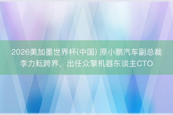 2026美加墨世界杯(中国) 原小鹏汽车副总裁李力耘跨界，出任众擎机器东谈主CTO