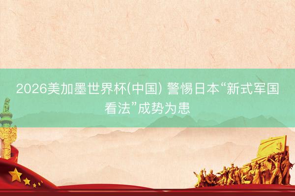 2026美加墨世界杯(中国) 警惕日本“新式军国看法”成势为患