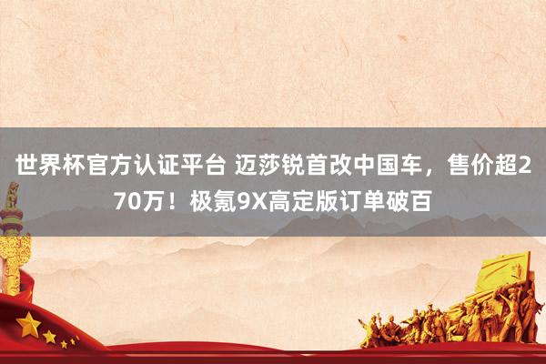 世界杯官方认证平台 迈莎锐首改中国车，售价超270万！极氪9X高定版订单破百