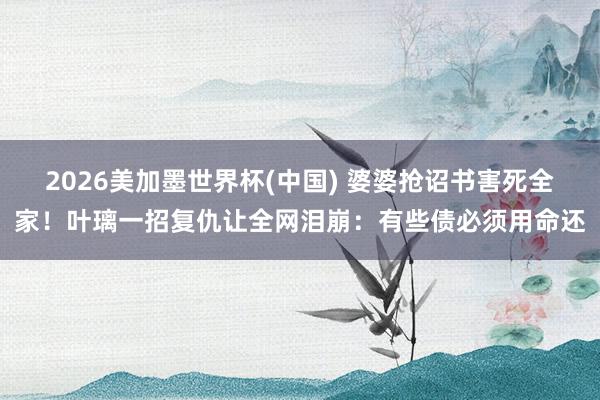 2026美加墨世界杯(中国) 婆婆抢诏书害死全家！叶璃一招复仇让全网泪崩：有些债必须用命还