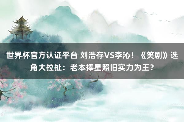 世界杯官方认证平台 刘浩存VS李沁！《笑剧》选角大拉扯：老本捧星照旧实力为王？