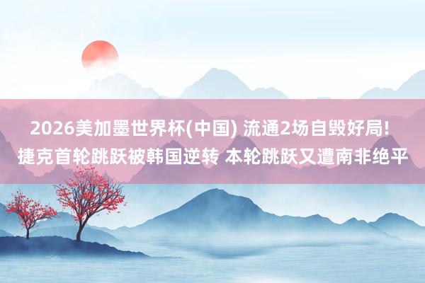 2026美加墨世界杯(中国) 流通2场自毁好局! 捷克首轮跳跃被韩国逆转 本轮跳跃又遭南非绝平