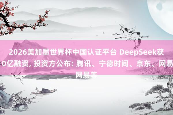 2026美加墨世界杯中国认证平台 DeepSeek获510亿融资, 投资方公布: 腾讯、宁德时间、京东、网易等