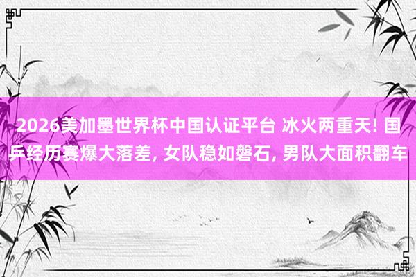 2026美加墨世界杯中国认证平台 冰火两重天! 国乒经历赛爆大落差， 女队稳如磐石， 男队大面积翻车
