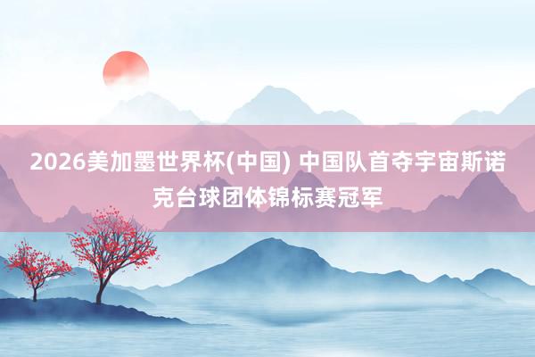 2026美加墨世界杯(中国) 中国队首夺宇宙斯诺克台球团体锦标赛冠军