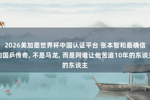 2026美加墨世界杯中国认证平台 张本智和最确信的国乒传奇， 不是马龙， 而是阿谁让他苦追10年的东谈主