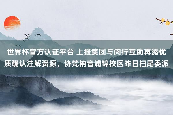 世界杯官方认证平台 上报集团与闵行互助再添优质确认注解资源，协梵衲音浦锦校区昨日扫尾委派