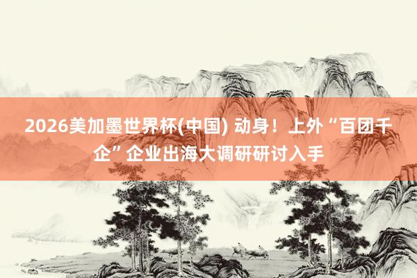 2026美加墨世界杯(中国) 动身！上外“百团千企”企业出海大调研研讨入手