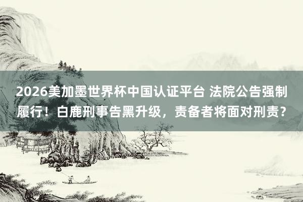 2026美加墨世界杯中国认证平台 法院公告强制履行！白鹿刑事告黑升级，责备者将面对刑责？