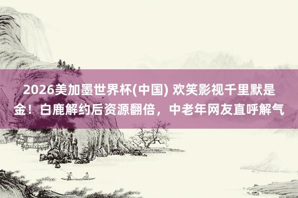 2026美加墨世界杯(中国) 欢笑影视千里默是金!白鹿解约后资源翻倍,中老年网友直呼解气